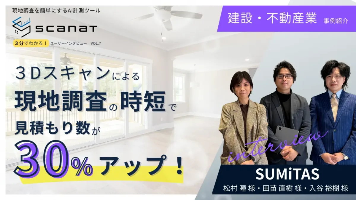 ScanatユーザーインタビューVol.7バナー。建設・不動産業のSUMiTAS(松村氏、田苗氏、入谷氏)が、3Dスキャンによる現地調査の時短で見積もり数が30%アップした事例を紹介。