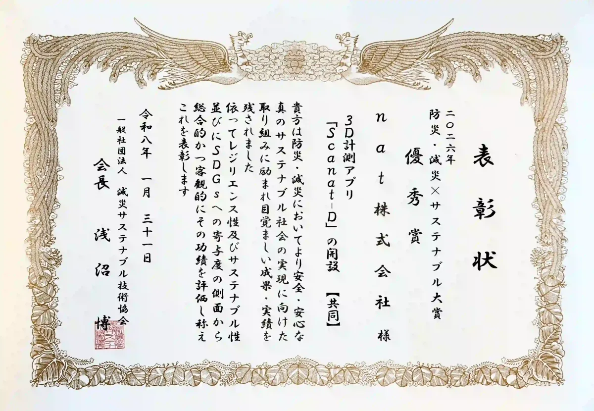 Certificate of Excellence for the 2026 Disaster Prevention, Mitigation, and Sustainability Grand Prize. This traditional certificate, framed with a phoenix motif, contains the following information: Award Name: 2026 Disaster Prevention, Mitigation, and Sustainability Grand Prize – Excellence Award Recipient: natCo., Ltd. Recognized Achievement: Development of the 3D measurement app “Scanat ” [Joint] Text: You have worked diligently toward realizing a truly sustainable society that is safer and more secure in the areas of disaster prevention and mitigation, achieving remarkable results and accomplishments. Therefore, we have comprehensively and objectively evaluated your achievements in terms of resilience, sustainability, and contribution to the SDGs, and hereby present this award. Date: January 31, Reiwa 8 Awarded by: Hiroshi Asanuma, Chairman, General Incorporated Association for Disaster Mitigation and Sustainable Technology